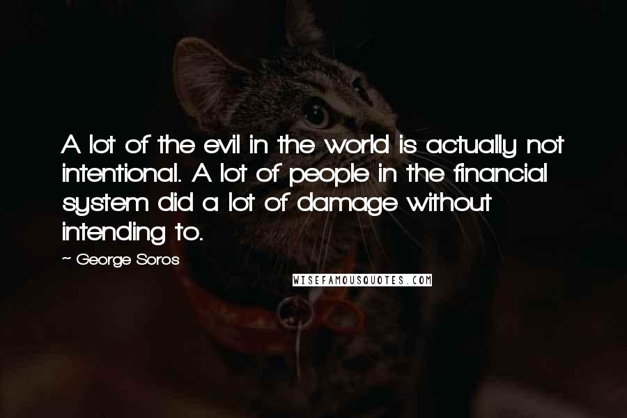 George Soros Quotes: A lot of the evil in the world is actually not intentional. A lot of people in the financial system did a lot of damage without intending to.