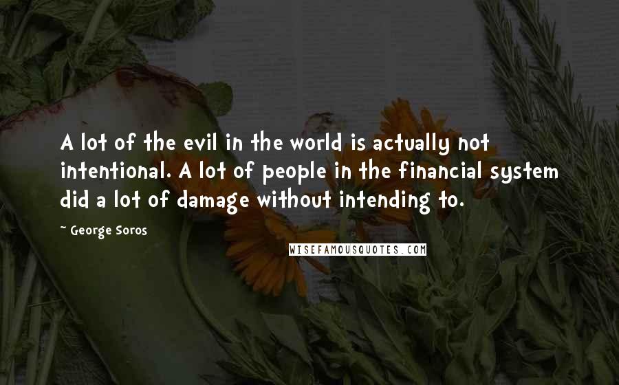 George Soros Quotes: A lot of the evil in the world is actually not intentional. A lot of people in the financial system did a lot of damage without intending to.