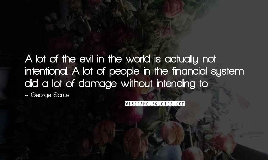 George Soros Quotes: A lot of the evil in the world is actually not intentional. A lot of people in the financial system did a lot of damage without intending to.