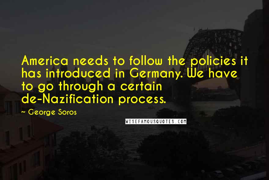 George Soros Quotes: America needs to follow the policies it has introduced in Germany. We have to go through a certain de-Nazification process.