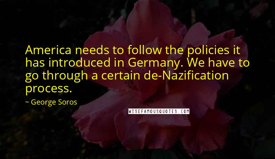 George Soros Quotes: America needs to follow the policies it has introduced in Germany. We have to go through a certain de-Nazification process.