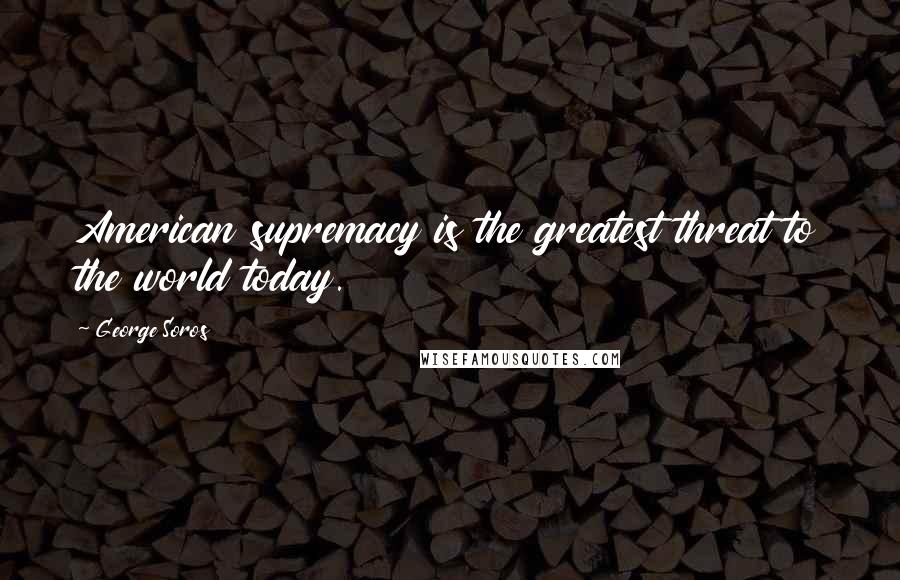 George Soros Quotes: American supremacy is the greatest threat to the world today.