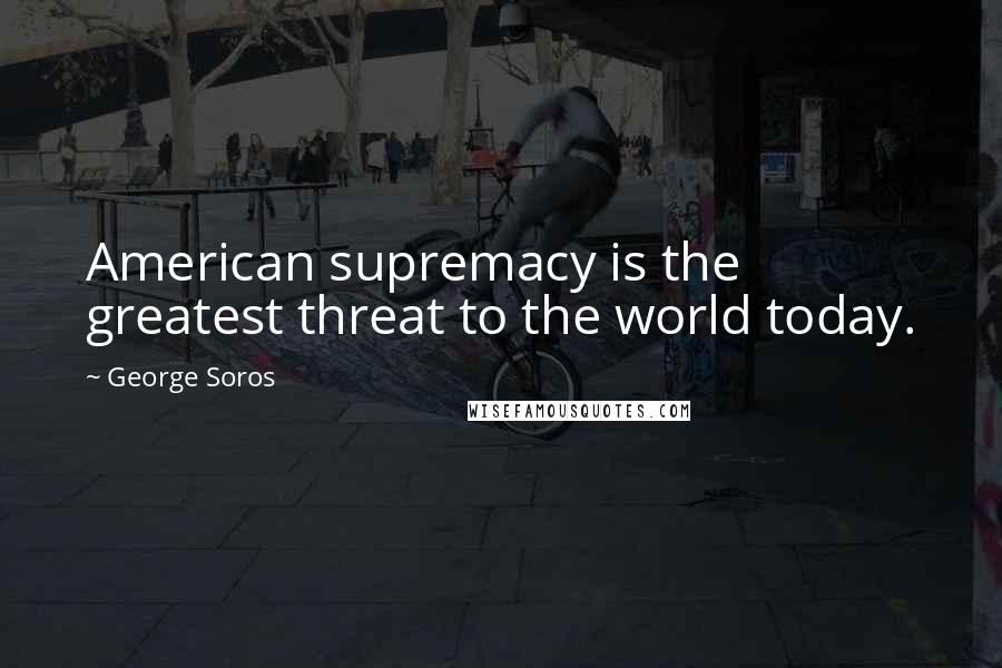 George Soros Quotes: American supremacy is the greatest threat to the world today.