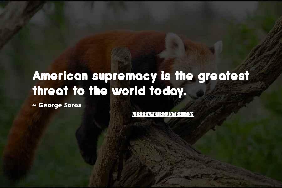 George Soros Quotes: American supremacy is the greatest threat to the world today.