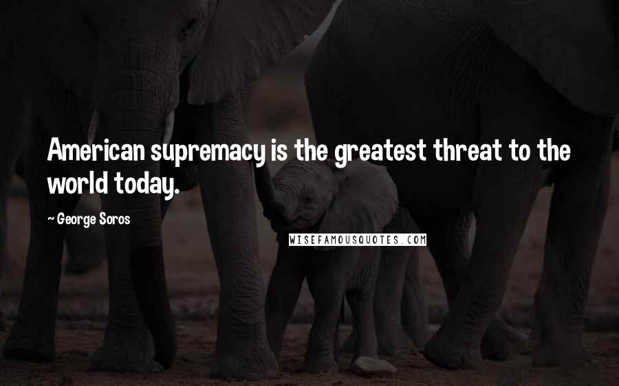 George Soros Quotes: American supremacy is the greatest threat to the world today.