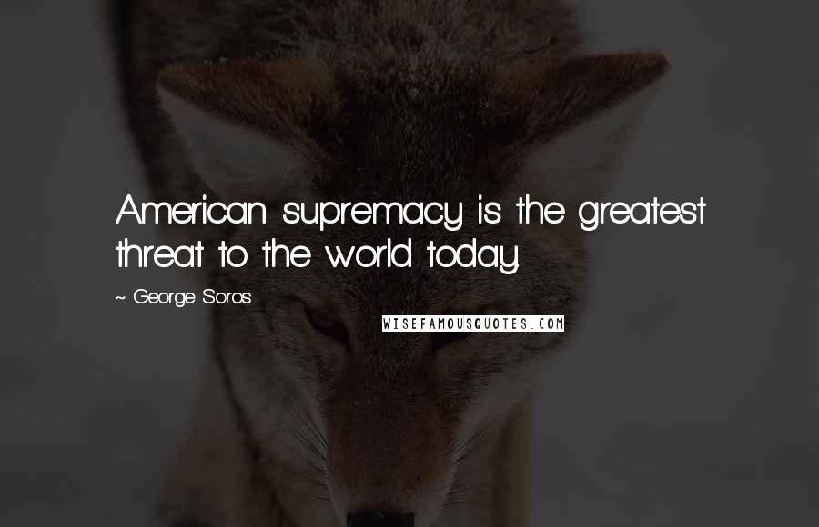 George Soros Quotes: American supremacy is the greatest threat to the world today.