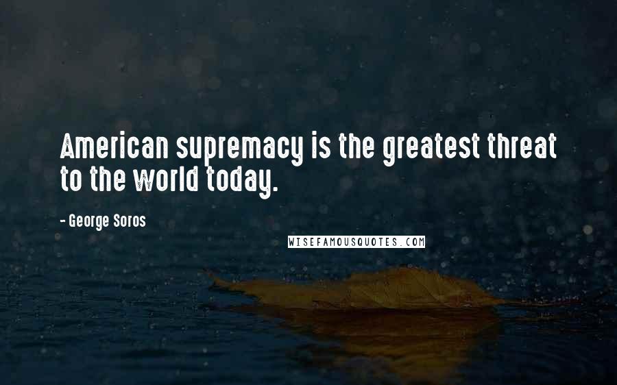 George Soros Quotes: American supremacy is the greatest threat to the world today.