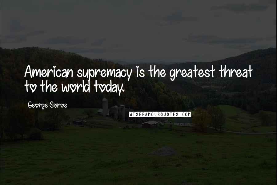 George Soros Quotes: American supremacy is the greatest threat to the world today.