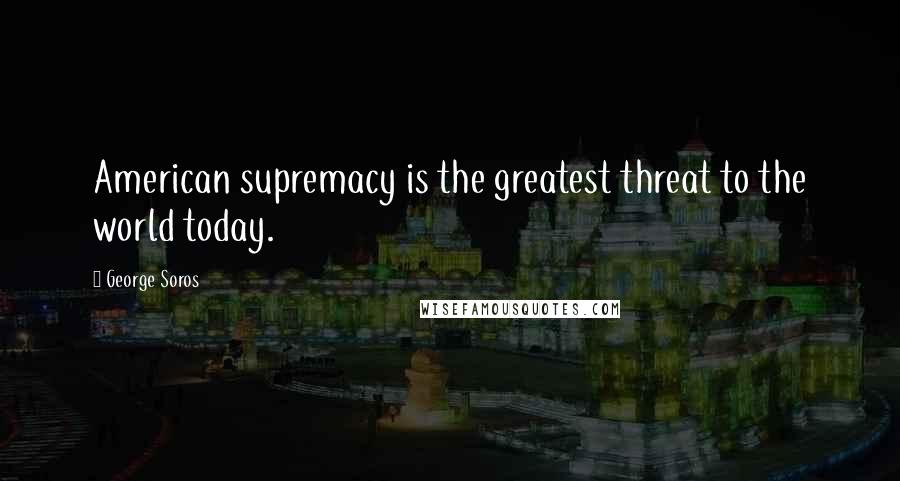 George Soros Quotes: American supremacy is the greatest threat to the world today.