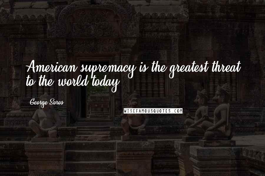 George Soros Quotes: American supremacy is the greatest threat to the world today.