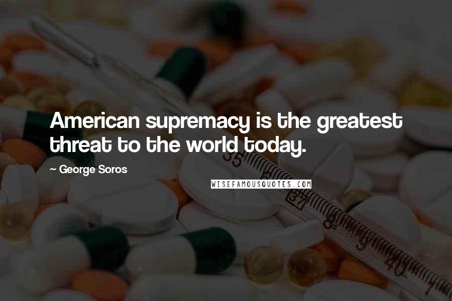 George Soros Quotes: American supremacy is the greatest threat to the world today.
