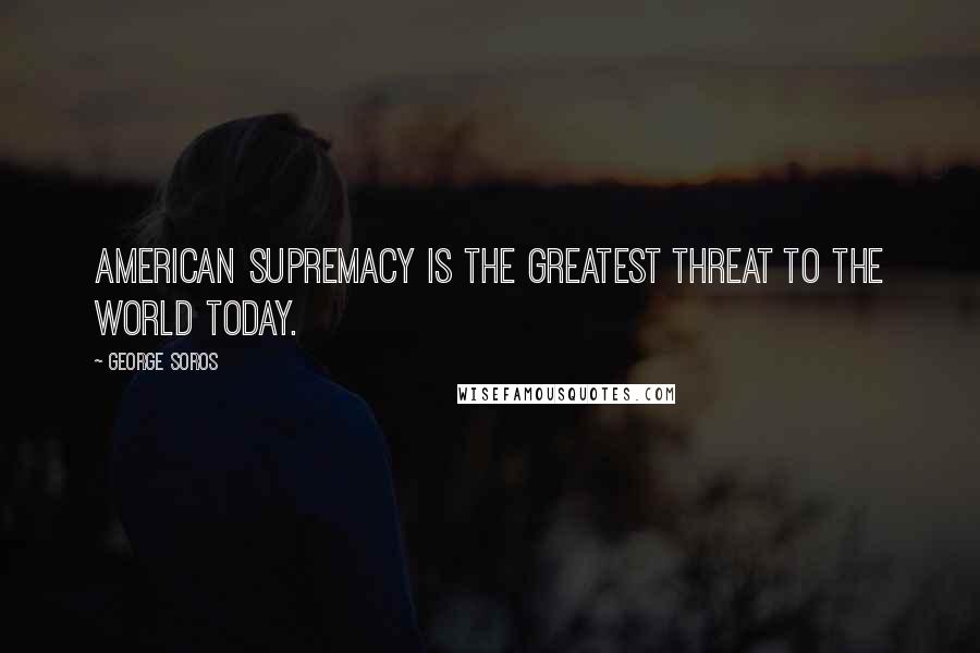 George Soros Quotes: American supremacy is the greatest threat to the world today.