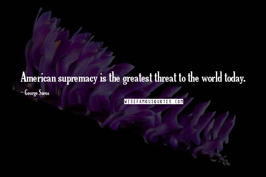 George Soros Quotes: American supremacy is the greatest threat to the world today.