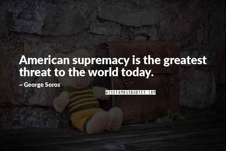 George Soros Quotes: American supremacy is the greatest threat to the world today.