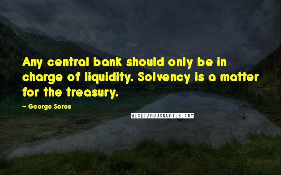 George Soros Quotes: Any central bank should only be in charge of liquidity. Solvency is a matter for the treasury.