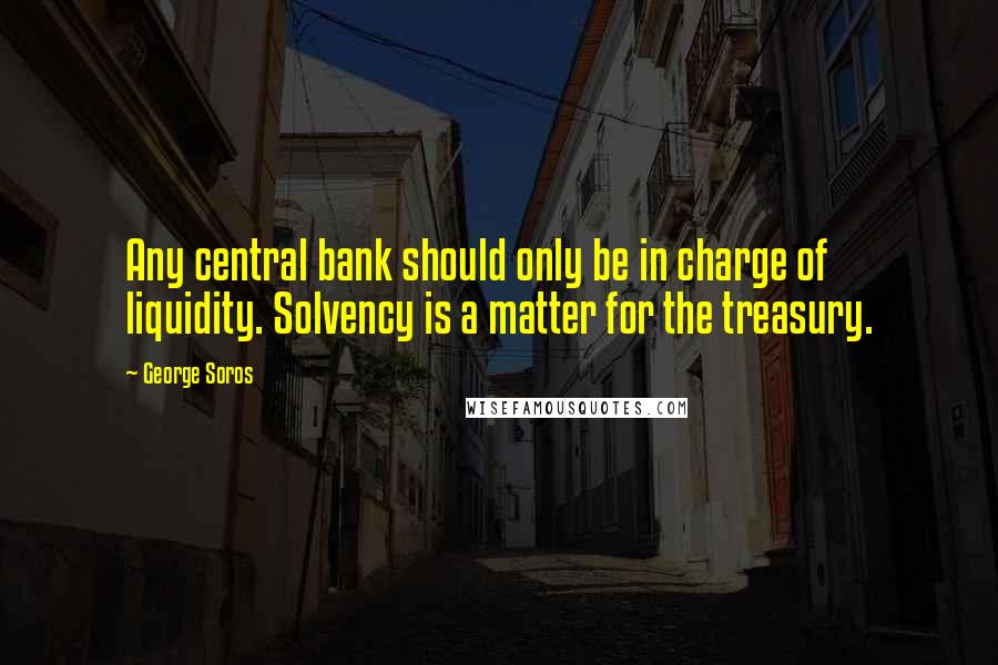 George Soros Quotes: Any central bank should only be in charge of liquidity. Solvency is a matter for the treasury.