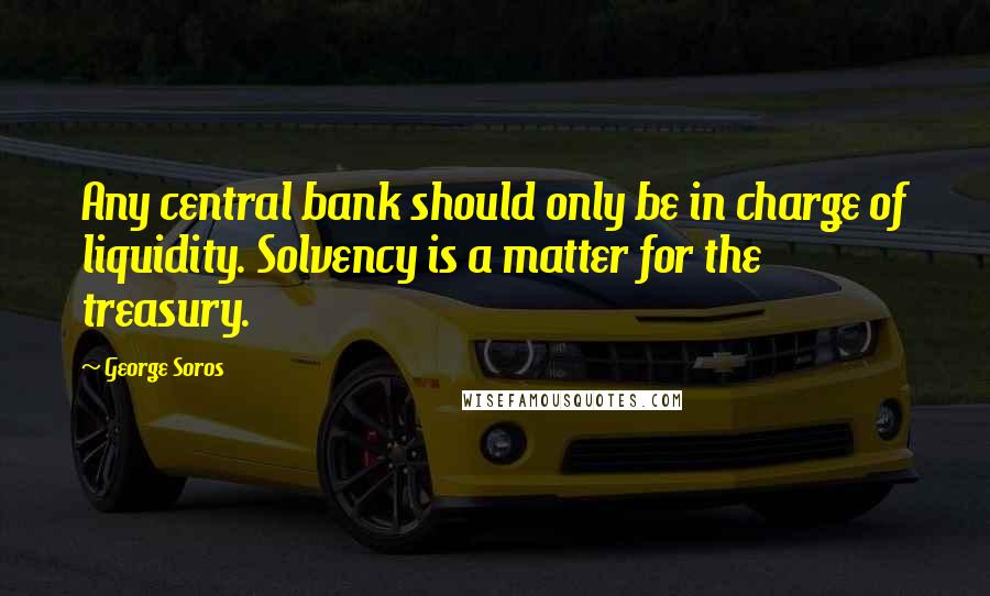 George Soros Quotes: Any central bank should only be in charge of liquidity. Solvency is a matter for the treasury.