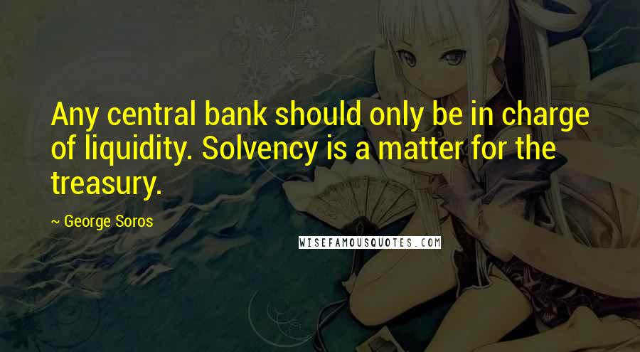 George Soros Quotes: Any central bank should only be in charge of liquidity. Solvency is a matter for the treasury.