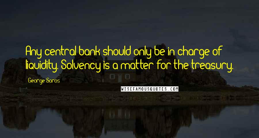 George Soros Quotes: Any central bank should only be in charge of liquidity. Solvency is a matter for the treasury.