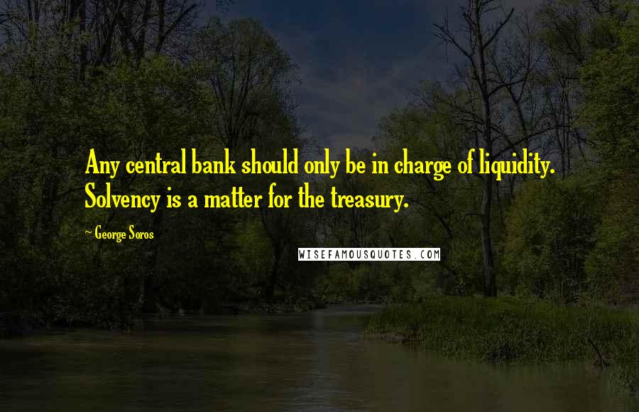 George Soros Quotes: Any central bank should only be in charge of liquidity. Solvency is a matter for the treasury.