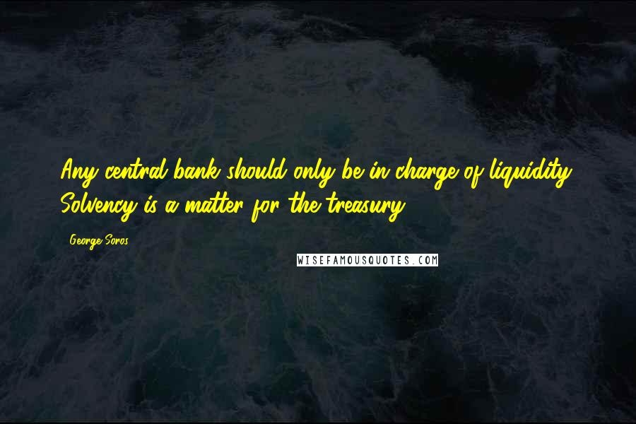 George Soros Quotes: Any central bank should only be in charge of liquidity. Solvency is a matter for the treasury.