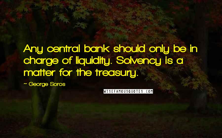 George Soros Quotes: Any central bank should only be in charge of liquidity. Solvency is a matter for the treasury.