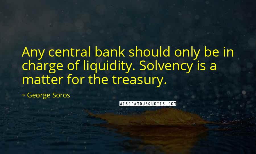 George Soros Quotes: Any central bank should only be in charge of liquidity. Solvency is a matter for the treasury.