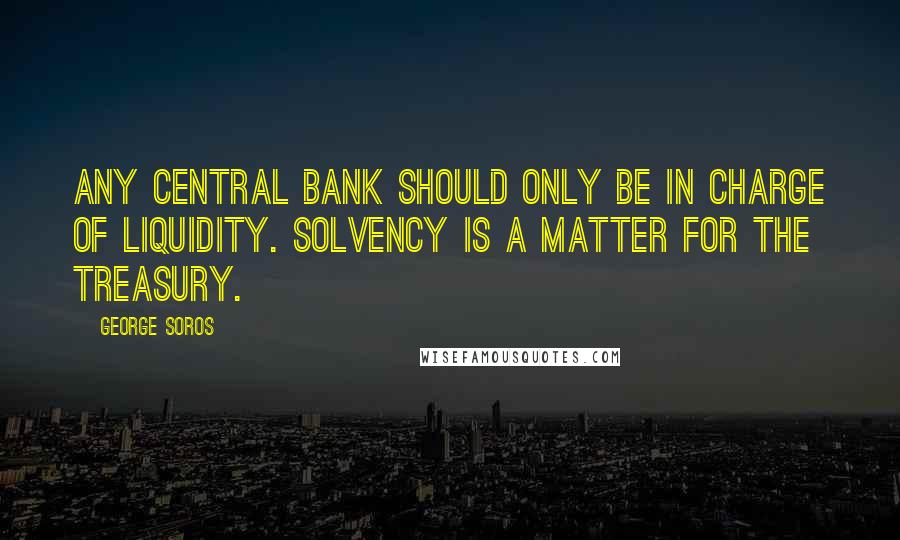 George Soros Quotes: Any central bank should only be in charge of liquidity. Solvency is a matter for the treasury.