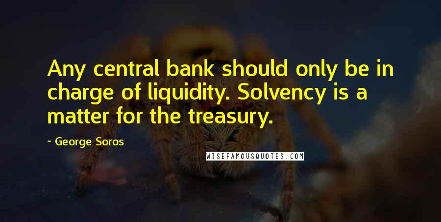George Soros Quotes: Any central bank should only be in charge of liquidity. Solvency is a matter for the treasury.