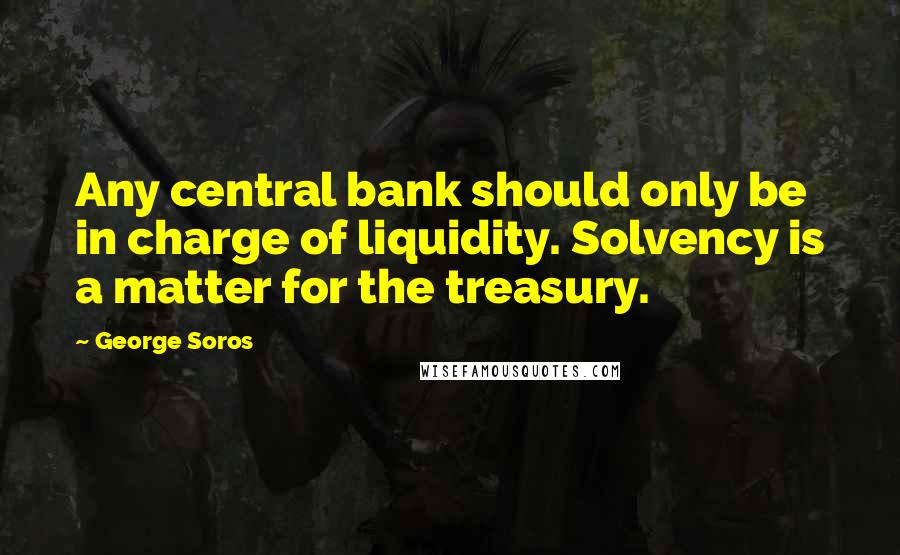 George Soros Quotes: Any central bank should only be in charge of liquidity. Solvency is a matter for the treasury.