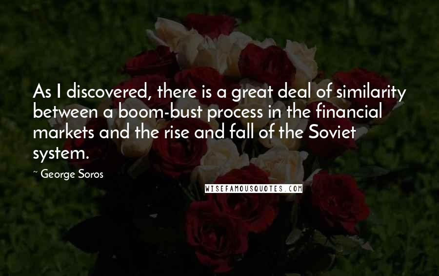 George Soros Quotes: As I discovered, there is a great deal of similarity between a boom-bust process in the financial markets and the rise and fall of the Soviet system.