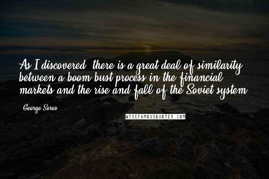 George Soros Quotes: As I discovered, there is a great deal of similarity between a boom-bust process in the financial markets and the rise and fall of the Soviet system.