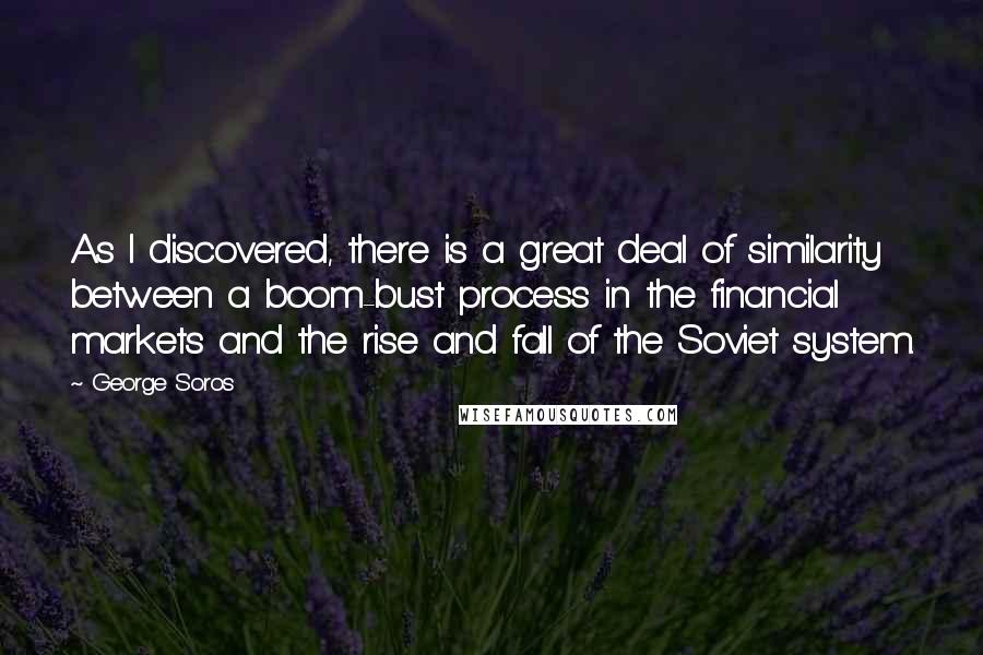 George Soros Quotes: As I discovered, there is a great deal of similarity between a boom-bust process in the financial markets and the rise and fall of the Soviet system.