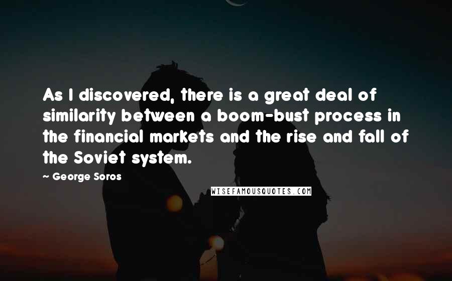 George Soros Quotes: As I discovered, there is a great deal of similarity between a boom-bust process in the financial markets and the rise and fall of the Soviet system.
