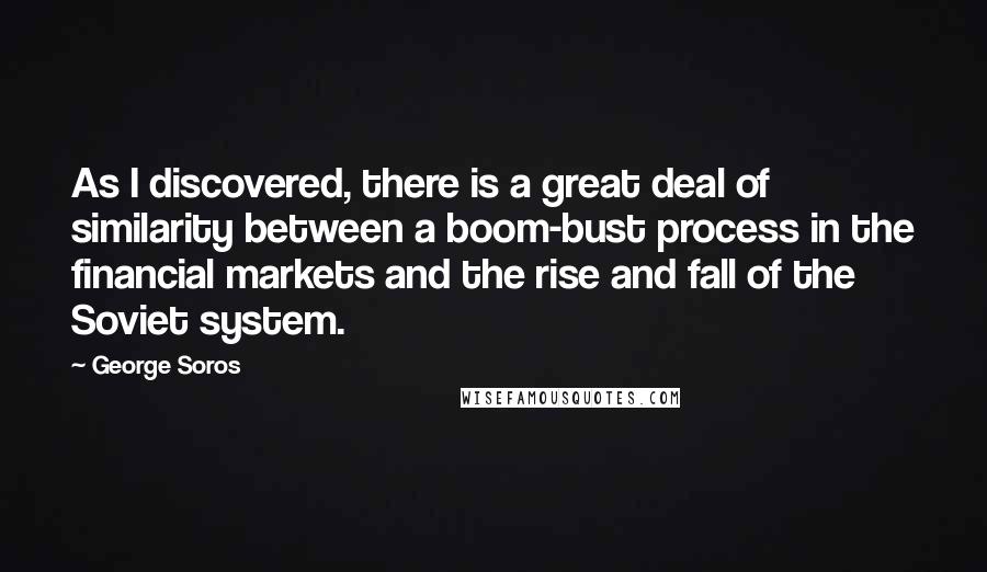 George Soros Quotes: As I discovered, there is a great deal of similarity between a boom-bust process in the financial markets and the rise and fall of the Soviet system.