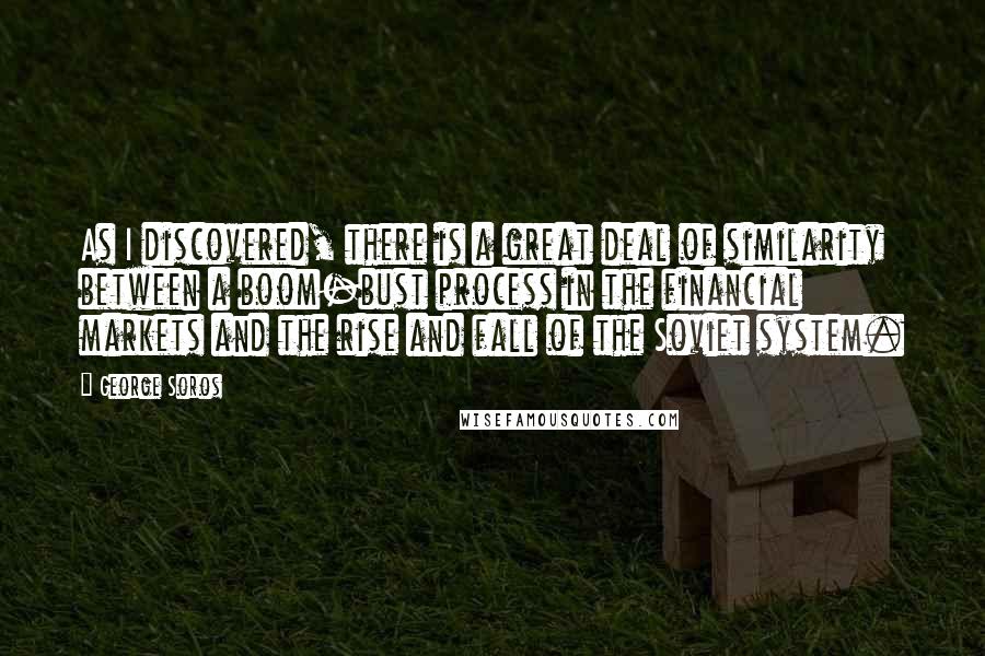 George Soros Quotes: As I discovered, there is a great deal of similarity between a boom-bust process in the financial markets and the rise and fall of the Soviet system.