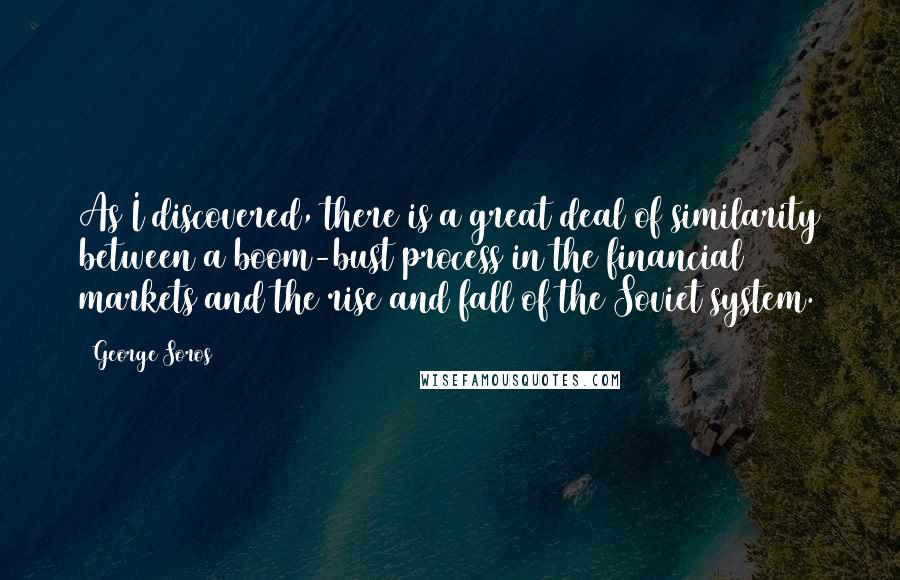 George Soros Quotes: As I discovered, there is a great deal of similarity between a boom-bust process in the financial markets and the rise and fall of the Soviet system.