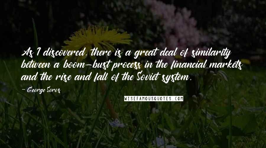 George Soros Quotes: As I discovered, there is a great deal of similarity between a boom-bust process in the financial markets and the rise and fall of the Soviet system.