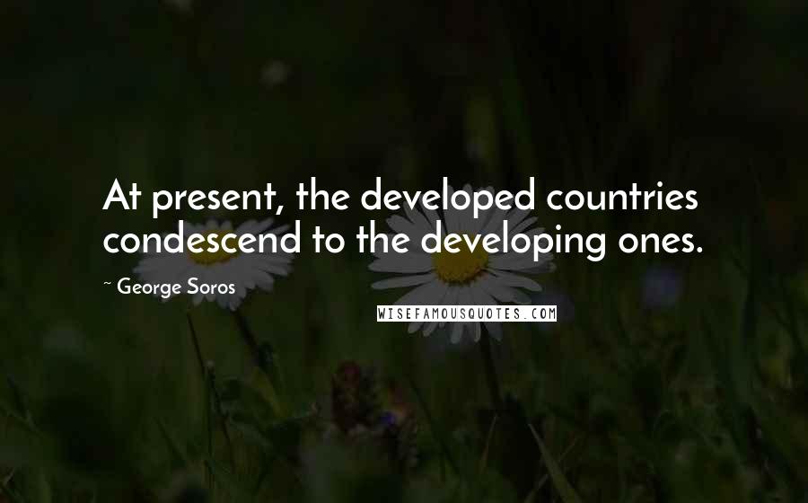George Soros Quotes: At present, the developed countries condescend to the developing ones.
