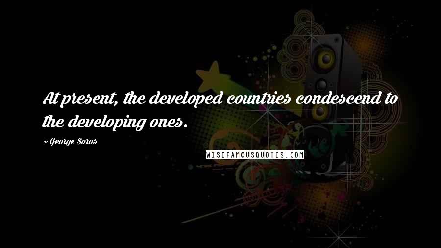 George Soros Quotes: At present, the developed countries condescend to the developing ones.