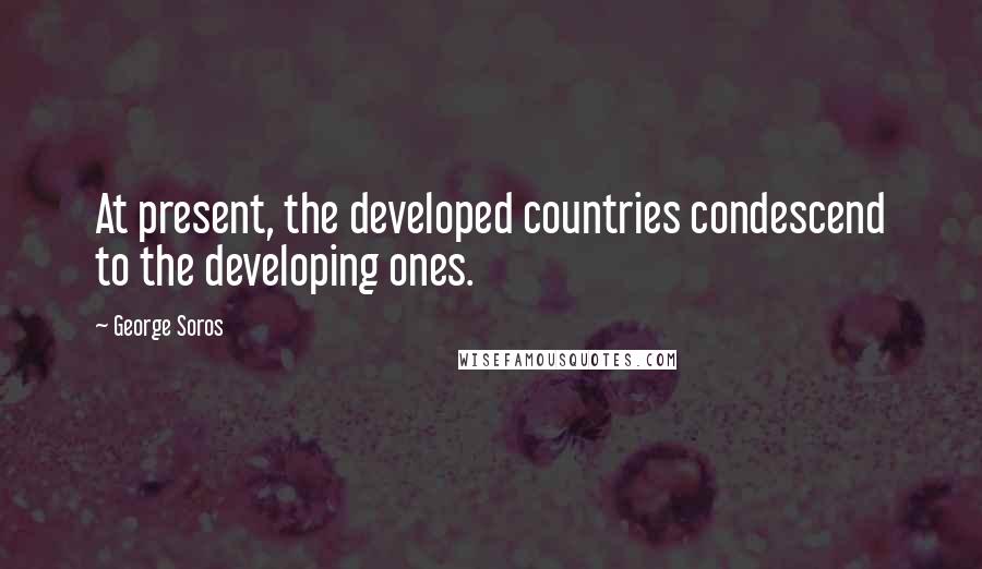 George Soros Quotes: At present, the developed countries condescend to the developing ones.