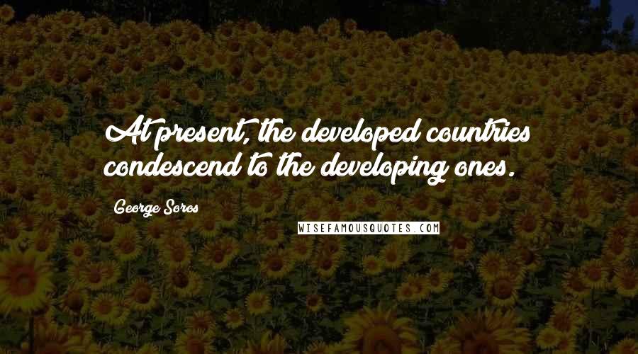 George Soros Quotes: At present, the developed countries condescend to the developing ones.