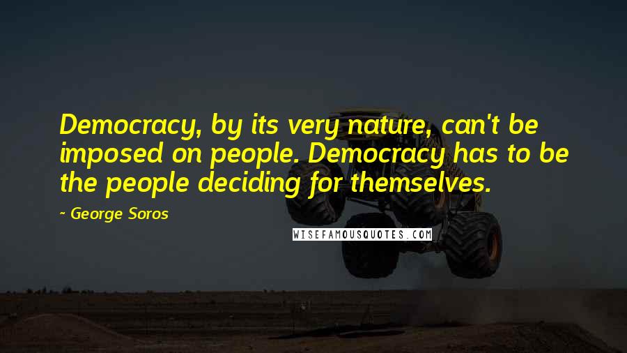 George Soros Quotes: Democracy, by its very nature, can't be imposed on people. Democracy has to be the people deciding for themselves.