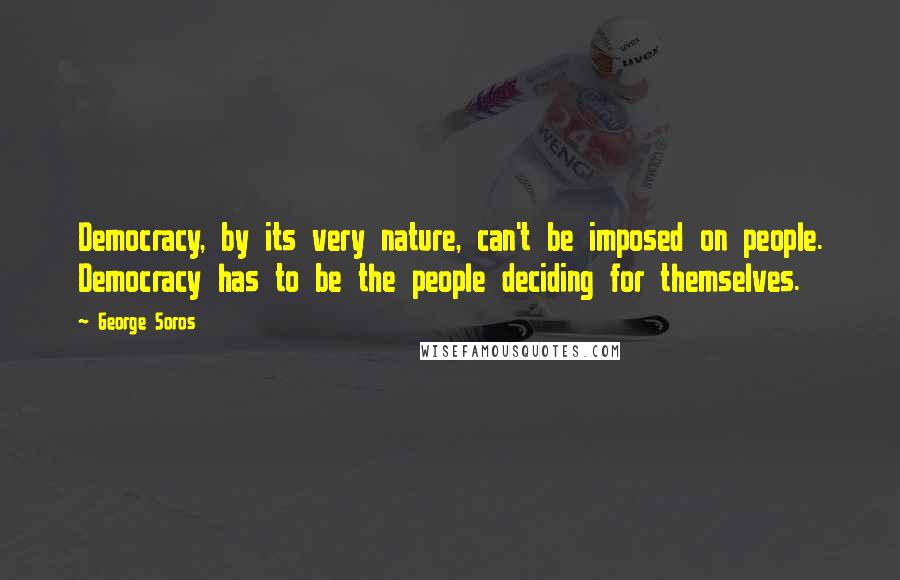 George Soros Quotes: Democracy, by its very nature, can't be imposed on people. Democracy has to be the people deciding for themselves.