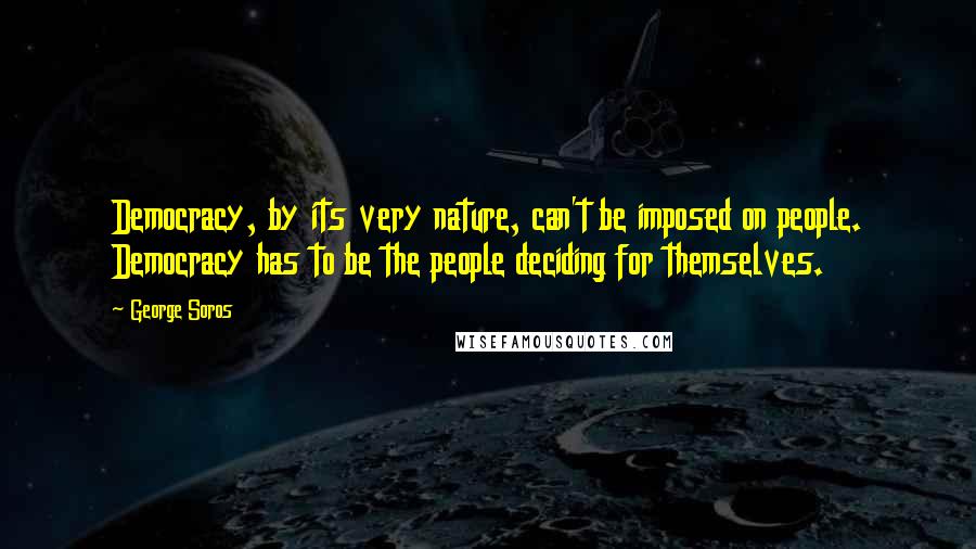 George Soros Quotes: Democracy, by its very nature, can't be imposed on people. Democracy has to be the people deciding for themselves.