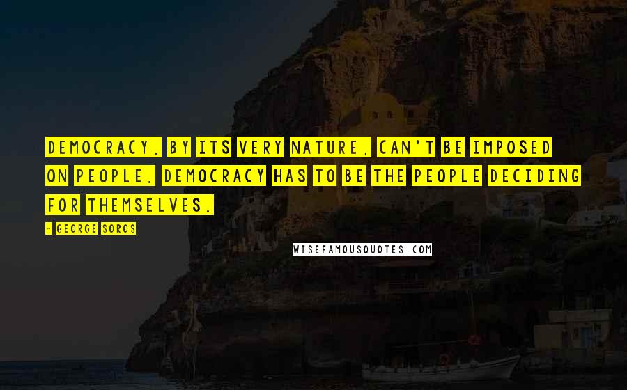 George Soros Quotes: Democracy, by its very nature, can't be imposed on people. Democracy has to be the people deciding for themselves.