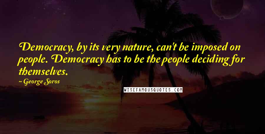 George Soros Quotes: Democracy, by its very nature, can't be imposed on people. Democracy has to be the people deciding for themselves.