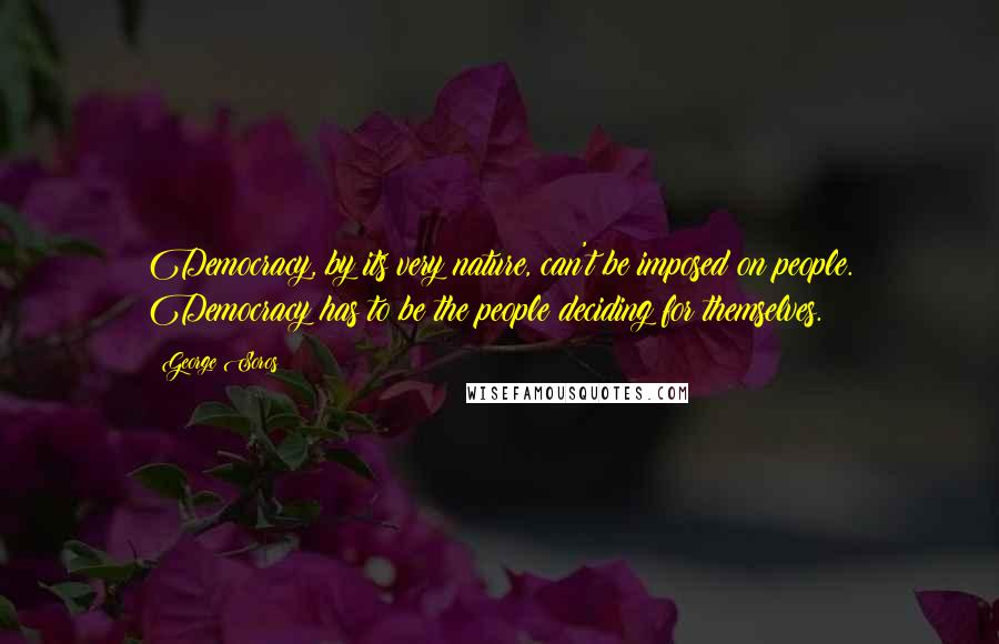 George Soros Quotes: Democracy, by its very nature, can't be imposed on people. Democracy has to be the people deciding for themselves.