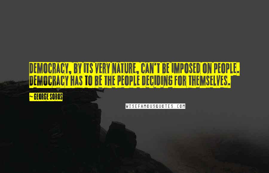 George Soros Quotes: Democracy, by its very nature, can't be imposed on people. Democracy has to be the people deciding for themselves.