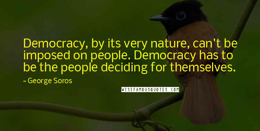 George Soros Quotes: Democracy, by its very nature, can't be imposed on people. Democracy has to be the people deciding for themselves.